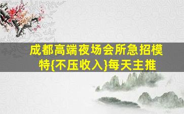 成都高端夜场会所急招模特{不压收入}每天主推